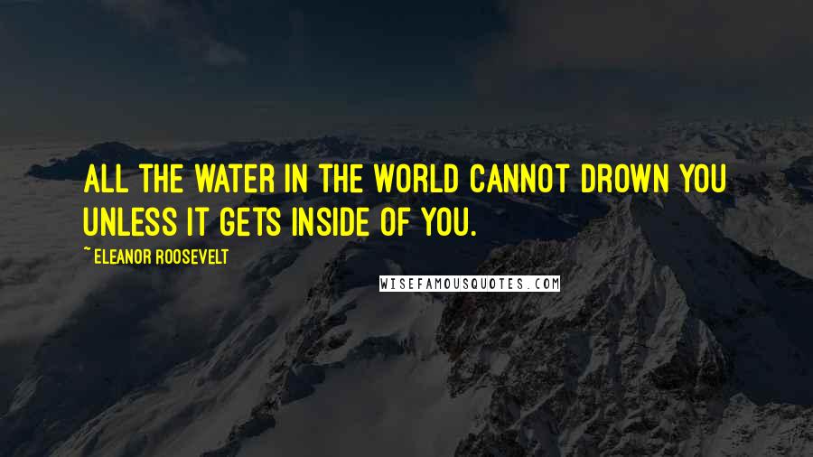 Eleanor Roosevelt Quotes: All the water in the world cannot drown you unless it gets inside of you.