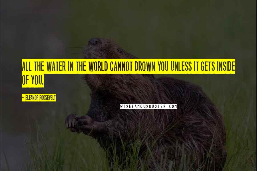 Eleanor Roosevelt Quotes: All the water in the world cannot drown you unless it gets inside of you.