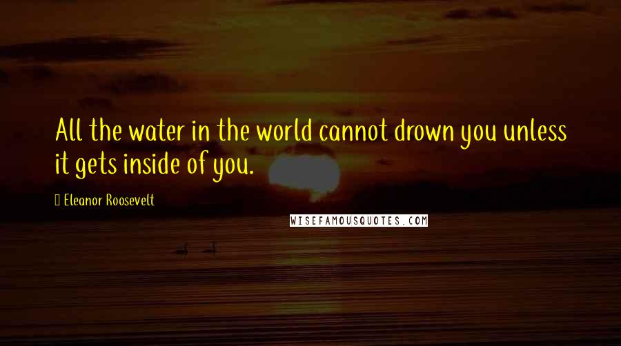 Eleanor Roosevelt Quotes: All the water in the world cannot drown you unless it gets inside of you.