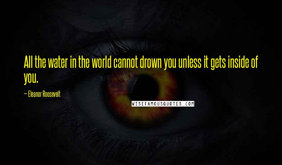 Eleanor Roosevelt Quotes: All the water in the world cannot drown you unless it gets inside of you.