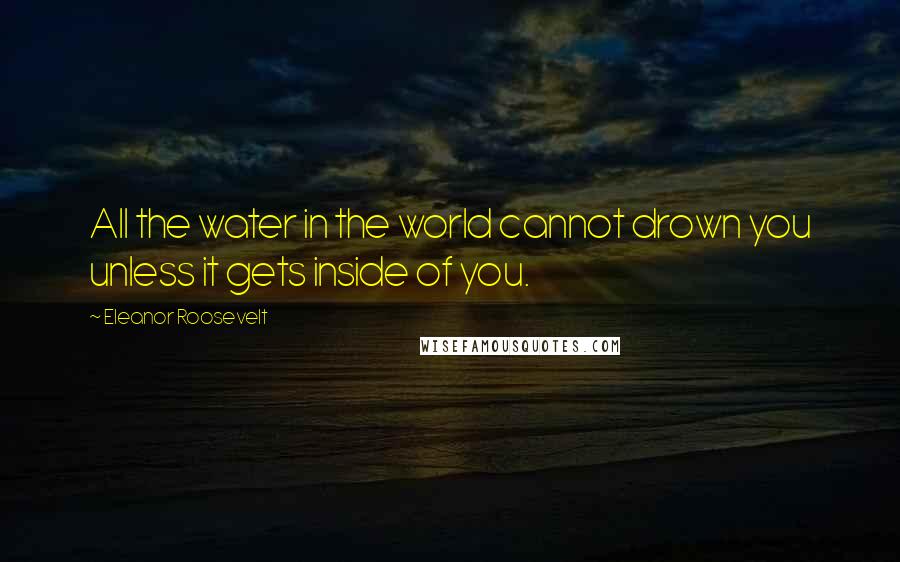 Eleanor Roosevelt Quotes: All the water in the world cannot drown you unless it gets inside of you.
