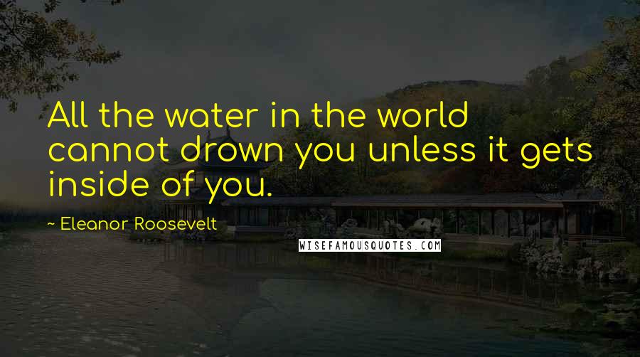 Eleanor Roosevelt Quotes: All the water in the world cannot drown you unless it gets inside of you.