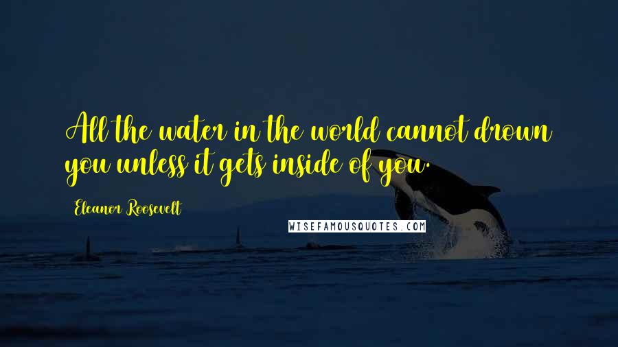 Eleanor Roosevelt Quotes: All the water in the world cannot drown you unless it gets inside of you.