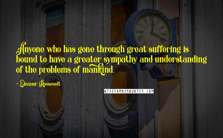 Eleanor Roosevelt Quotes: Anyone who has gone through great suffering is bound to have a greater sympathy and understanding of the problems of mankind.
