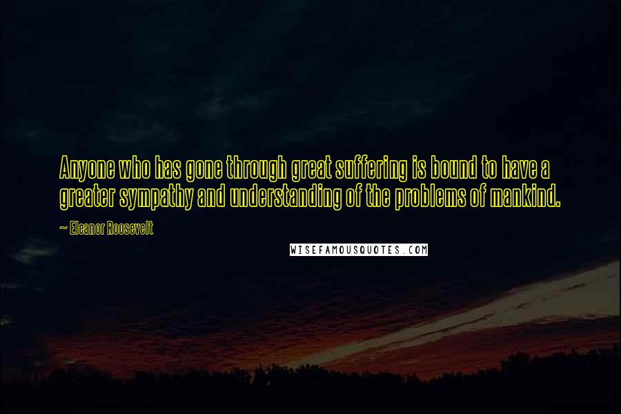 Eleanor Roosevelt Quotes: Anyone who has gone through great suffering is bound to have a greater sympathy and understanding of the problems of mankind.