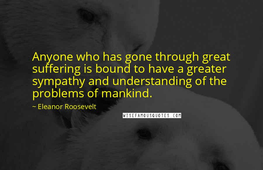 Eleanor Roosevelt Quotes: Anyone who has gone through great suffering is bound to have a greater sympathy and understanding of the problems of mankind.