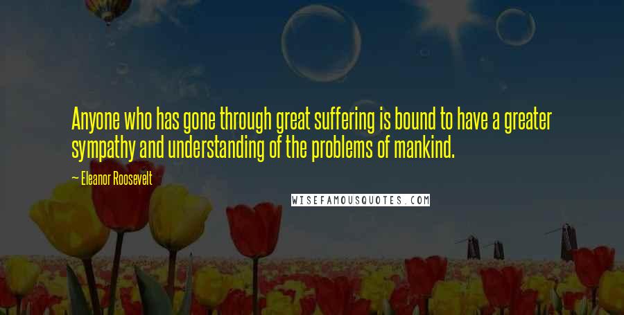 Eleanor Roosevelt Quotes: Anyone who has gone through great suffering is bound to have a greater sympathy and understanding of the problems of mankind.