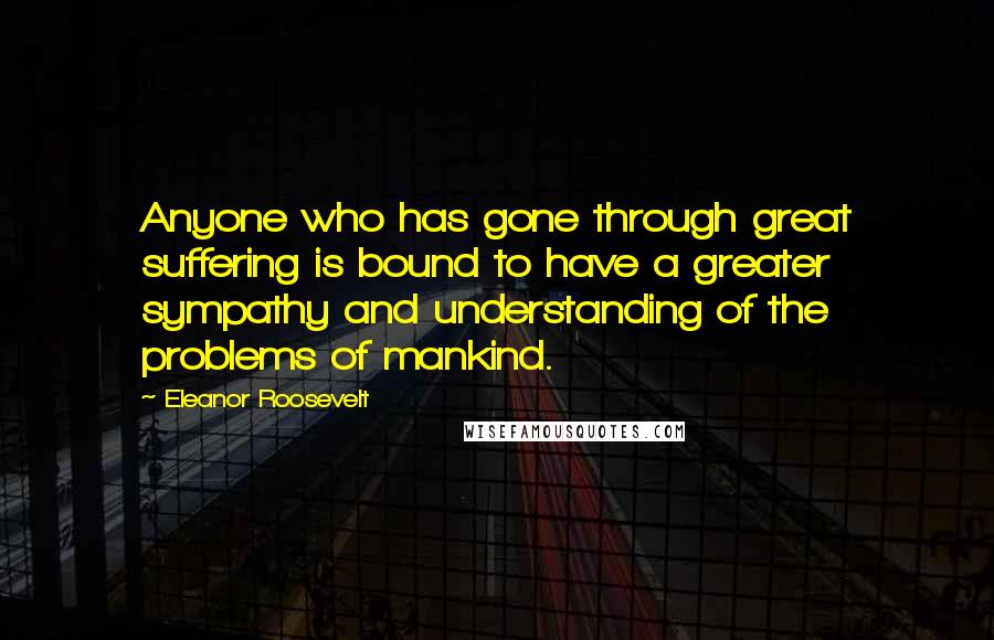 Eleanor Roosevelt Quotes: Anyone who has gone through great suffering is bound to have a greater sympathy and understanding of the problems of mankind.