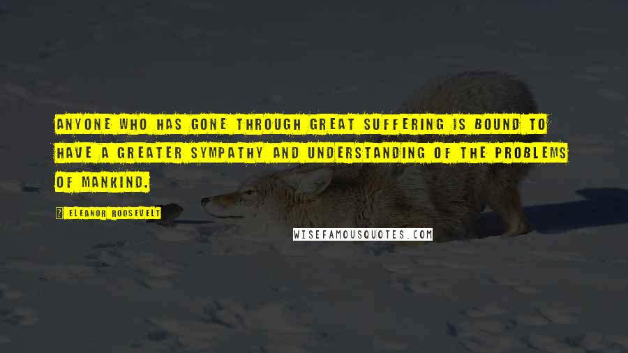 Eleanor Roosevelt Quotes: Anyone who has gone through great suffering is bound to have a greater sympathy and understanding of the problems of mankind.