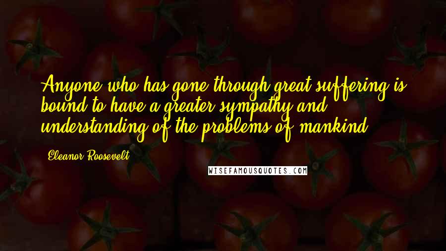 Eleanor Roosevelt Quotes: Anyone who has gone through great suffering is bound to have a greater sympathy and understanding of the problems of mankind.