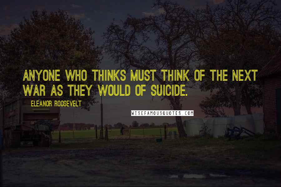 Eleanor Roosevelt Quotes: Anyone who thinks must think of the next war as they would of suicide.