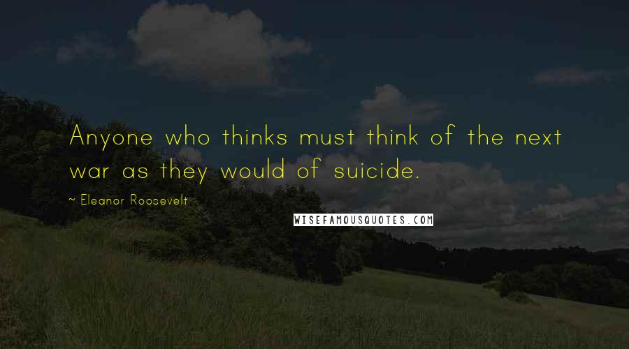 Eleanor Roosevelt Quotes: Anyone who thinks must think of the next war as they would of suicide.