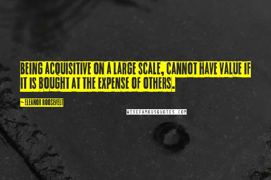 Eleanor Roosevelt Quotes: being acquisitive on a large scale, cannot have value if it is bought at the expense of others.