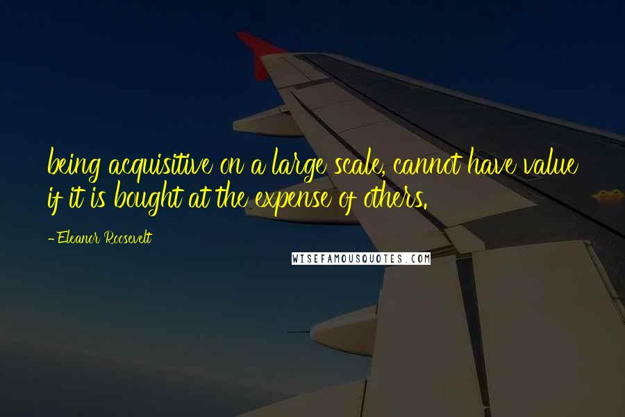 Eleanor Roosevelt Quotes: being acquisitive on a large scale, cannot have value if it is bought at the expense of others.