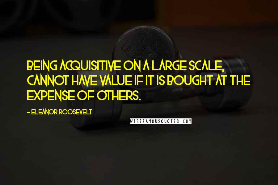 Eleanor Roosevelt Quotes: being acquisitive on a large scale, cannot have value if it is bought at the expense of others.