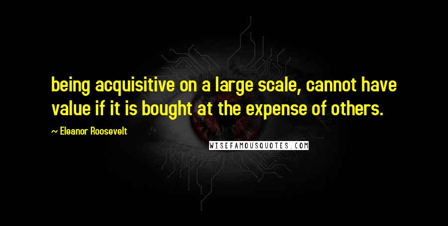 Eleanor Roosevelt Quotes: being acquisitive on a large scale, cannot have value if it is bought at the expense of others.