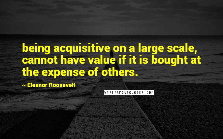 Eleanor Roosevelt Quotes: being acquisitive on a large scale, cannot have value if it is bought at the expense of others.