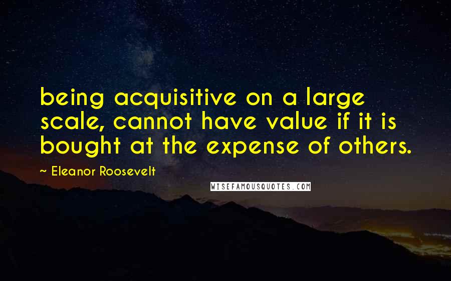 Eleanor Roosevelt Quotes: being acquisitive on a large scale, cannot have value if it is bought at the expense of others.