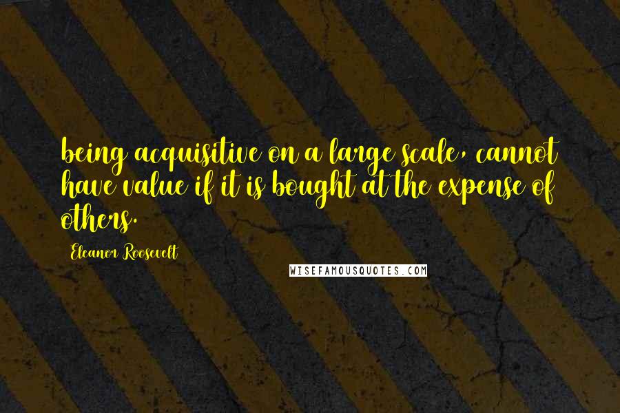 Eleanor Roosevelt Quotes: being acquisitive on a large scale, cannot have value if it is bought at the expense of others.