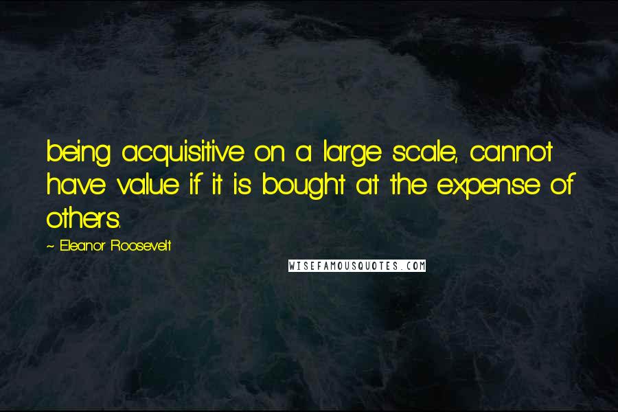 Eleanor Roosevelt Quotes: being acquisitive on a large scale, cannot have value if it is bought at the expense of others.