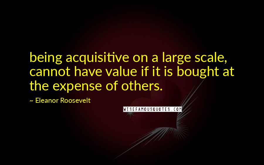Eleanor Roosevelt Quotes: being acquisitive on a large scale, cannot have value if it is bought at the expense of others.