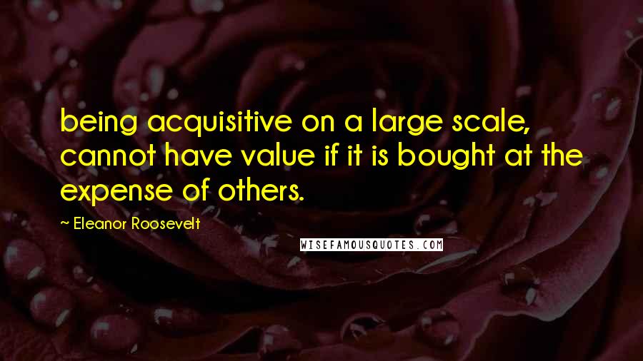 Eleanor Roosevelt Quotes: being acquisitive on a large scale, cannot have value if it is bought at the expense of others.