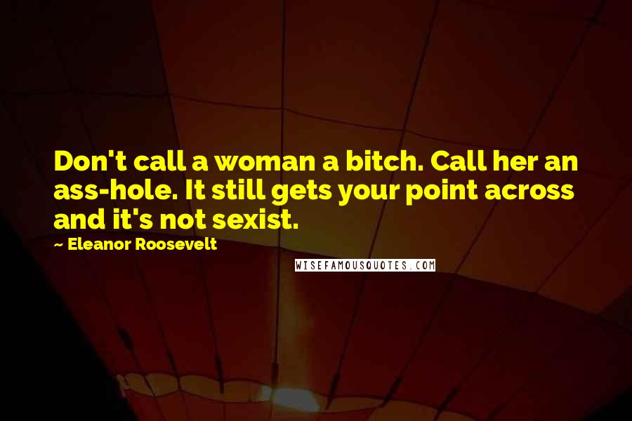 Eleanor Roosevelt Quotes: Don't call a woman a bitch. Call her an ass-hole. It still gets your point across and it's not sexist.