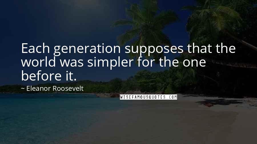 Eleanor Roosevelt Quotes: Each generation supposes that the world was simpler for the one before it.