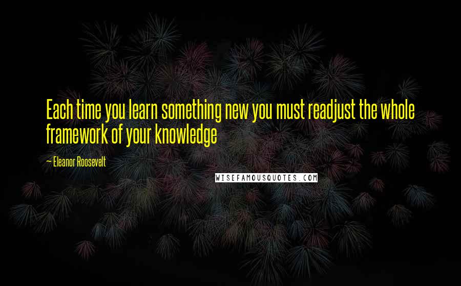 Eleanor Roosevelt Quotes: Each time you learn something new you must readjust the whole framework of your knowledge