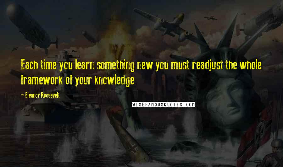 Eleanor Roosevelt Quotes: Each time you learn something new you must readjust the whole framework of your knowledge