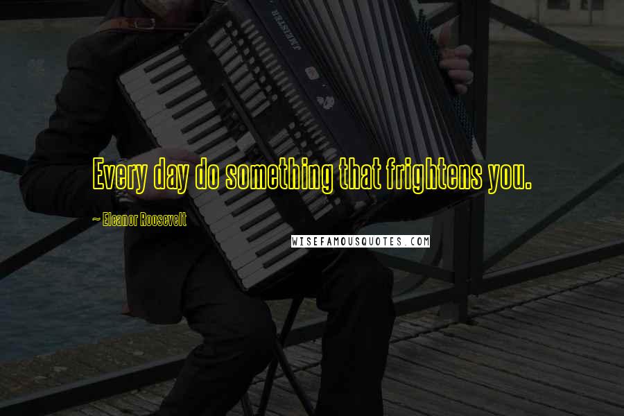 Eleanor Roosevelt Quotes: Every day do something that frightens you.