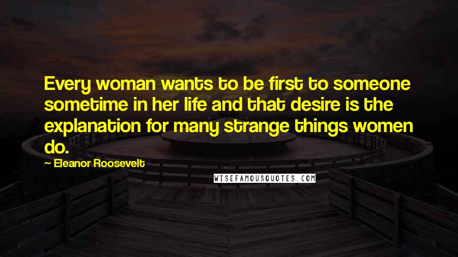 Eleanor Roosevelt Quotes: Every woman wants to be first to someone sometime in her life and that desire is the explanation for many strange things women do.