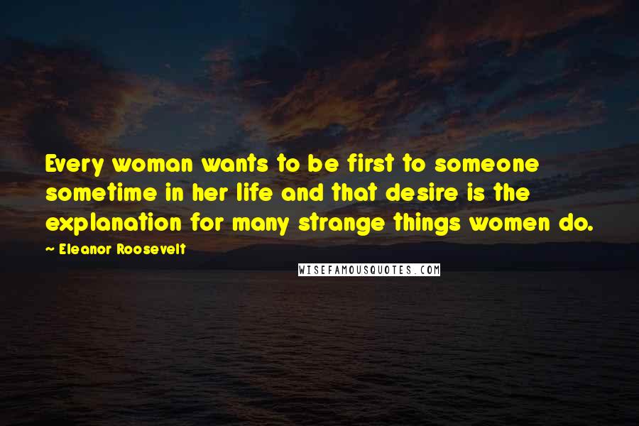 Eleanor Roosevelt Quotes: Every woman wants to be first to someone sometime in her life and that desire is the explanation for many strange things women do.