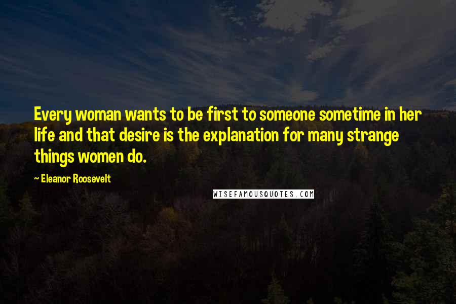 Eleanor Roosevelt Quotes: Every woman wants to be first to someone sometime in her life and that desire is the explanation for many strange things women do.