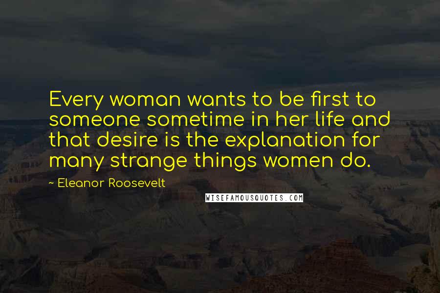 Eleanor Roosevelt Quotes: Every woman wants to be first to someone sometime in her life and that desire is the explanation for many strange things women do.