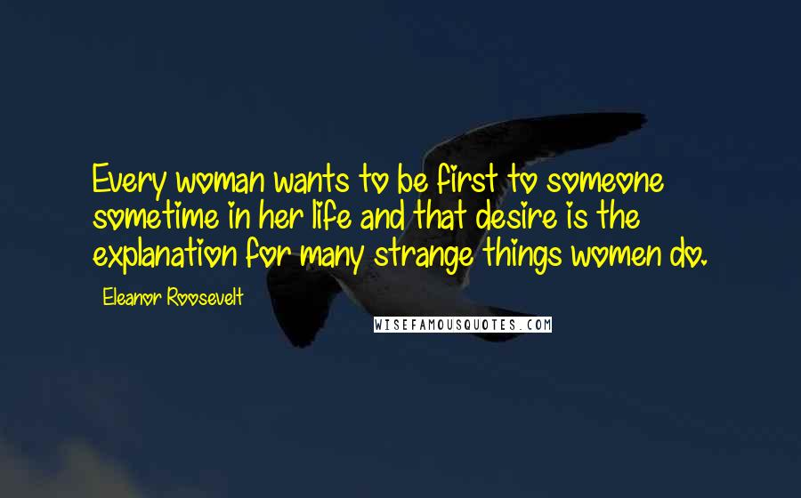 Eleanor Roosevelt Quotes: Every woman wants to be first to someone sometime in her life and that desire is the explanation for many strange things women do.