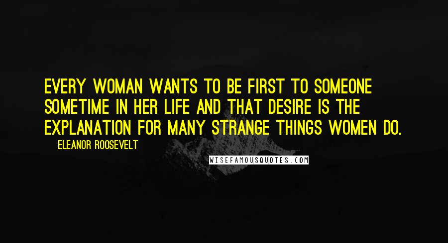 Eleanor Roosevelt Quotes: Every woman wants to be first to someone sometime in her life and that desire is the explanation for many strange things women do.