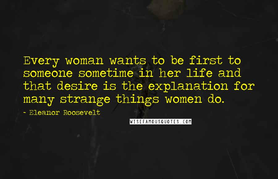 Eleanor Roosevelt Quotes: Every woman wants to be first to someone sometime in her life and that desire is the explanation for many strange things women do.