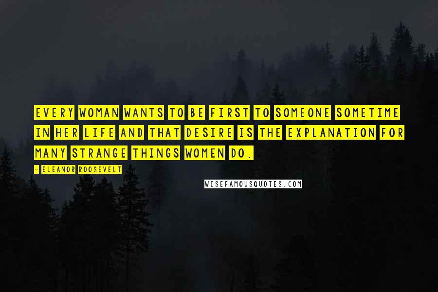 Eleanor Roosevelt Quotes: Every woman wants to be first to someone sometime in her life and that desire is the explanation for many strange things women do.