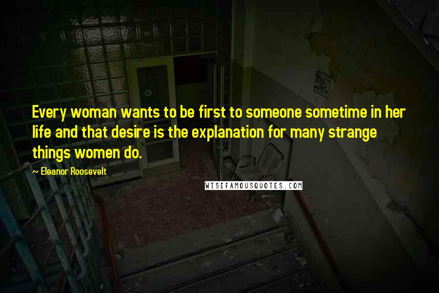 Eleanor Roosevelt Quotes: Every woman wants to be first to someone sometime in her life and that desire is the explanation for many strange things women do.