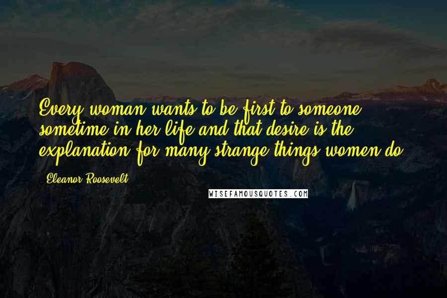 Eleanor Roosevelt Quotes: Every woman wants to be first to someone sometime in her life and that desire is the explanation for many strange things women do.