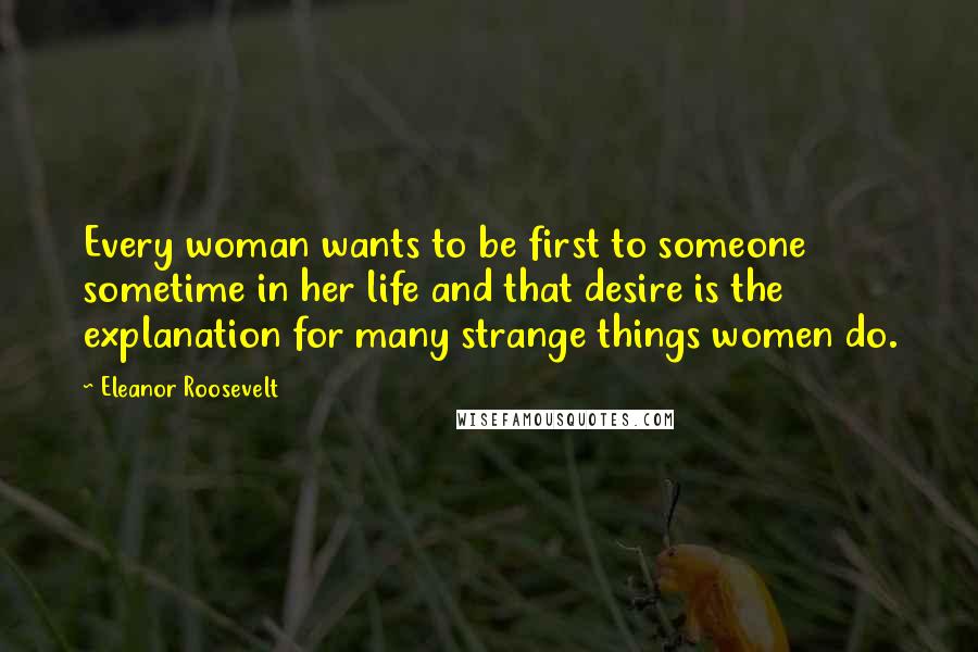 Eleanor Roosevelt Quotes: Every woman wants to be first to someone sometime in her life and that desire is the explanation for many strange things women do.