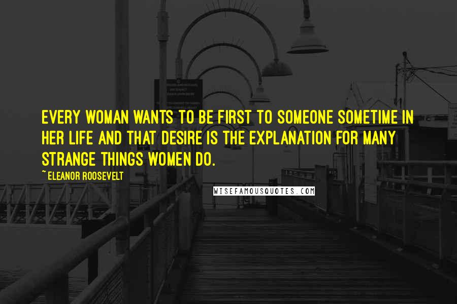 Eleanor Roosevelt Quotes: Every woman wants to be first to someone sometime in her life and that desire is the explanation for many strange things women do.