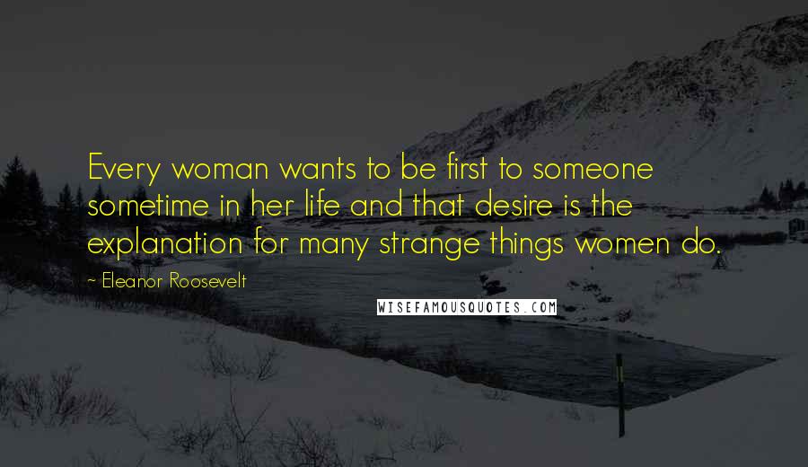 Eleanor Roosevelt Quotes: Every woman wants to be first to someone sometime in her life and that desire is the explanation for many strange things women do.