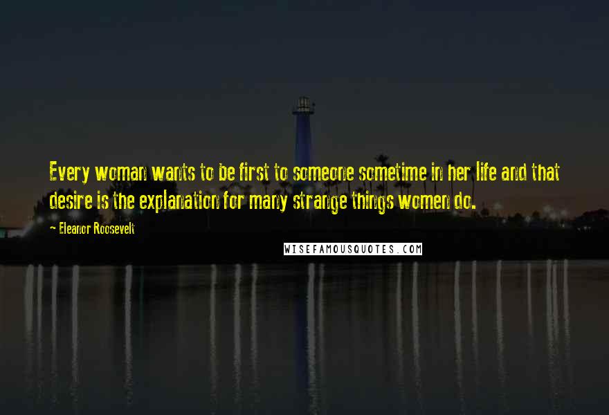 Eleanor Roosevelt Quotes: Every woman wants to be first to someone sometime in her life and that desire is the explanation for many strange things women do.