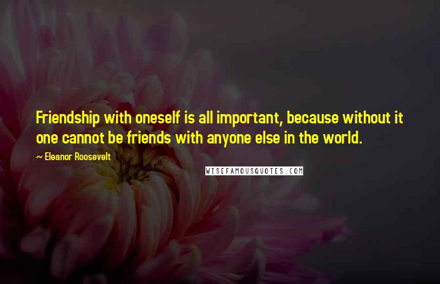 Eleanor Roosevelt Quotes: Friendship with oneself is all important, because without it one cannot be friends with anyone else in the world.