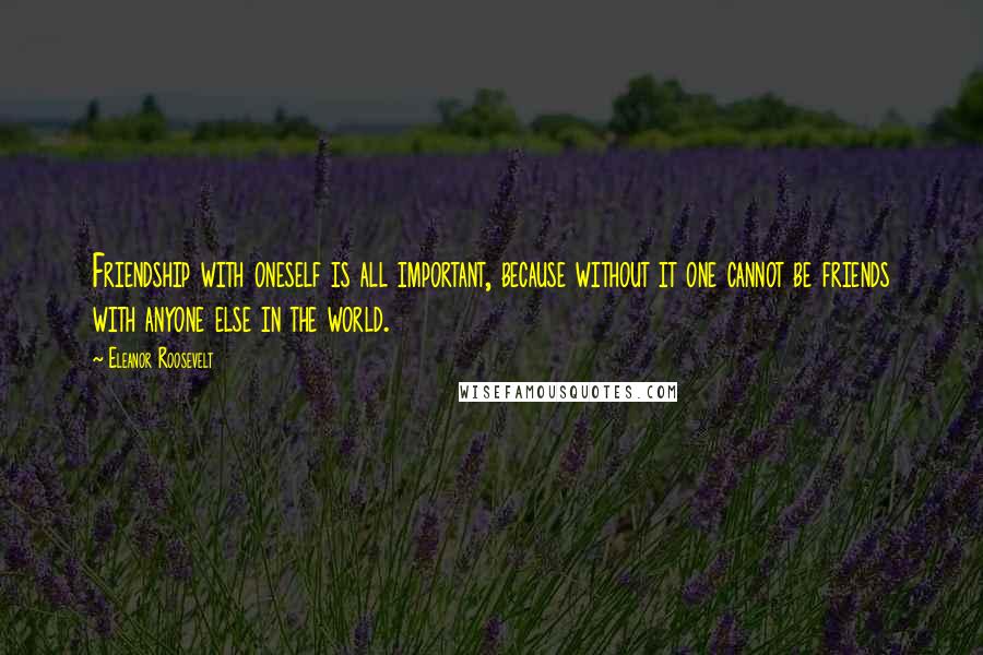 Eleanor Roosevelt Quotes: Friendship with oneself is all important, because without it one cannot be friends with anyone else in the world.