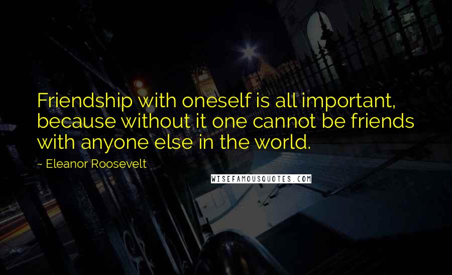 Eleanor Roosevelt Quotes: Friendship with oneself is all important, because without it one cannot be friends with anyone else in the world.