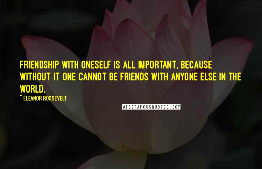 Eleanor Roosevelt Quotes: Friendship with oneself is all important, because without it one cannot be friends with anyone else in the world.