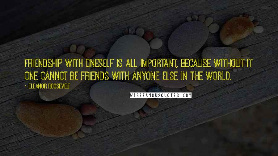 Eleanor Roosevelt Quotes: Friendship with oneself is all important, because without it one cannot be friends with anyone else in the world.